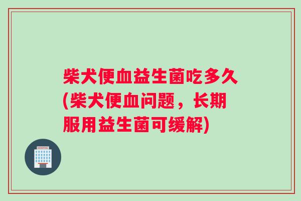 柴犬便血益生菌吃多久(柴犬便血问题，长期服用益生菌可缓解)
