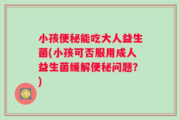 小孩能吃大人益生菌(小孩可否服用成人益生菌缓解问题?) 小孩能吃大人益生菌(小孩可否服用成人益生菌缓解问题?)