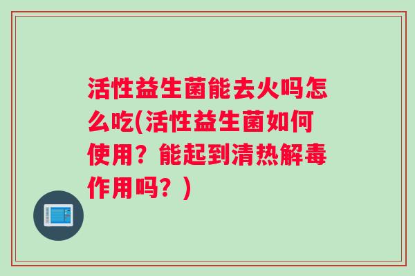 活性益生菌能去火吗怎么吃(活性益生菌如何使用？能起到清热解毒作用吗？)
