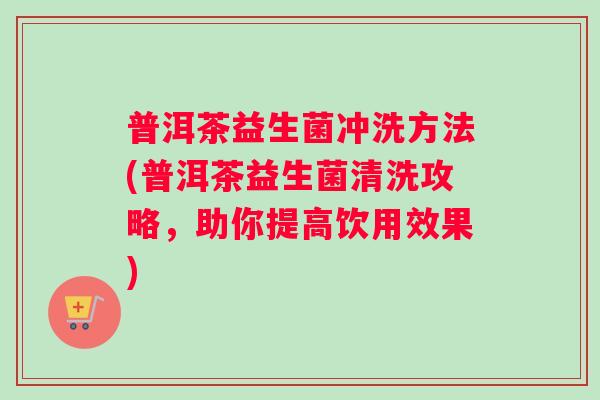 普洱茶益生菌冲洗方法(普洱茶益生菌清洗攻略，助你提高饮用效果)