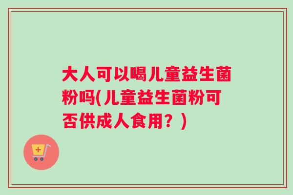 大人可以喝儿童益生菌粉吗(儿童益生菌粉可否供成人食用？)