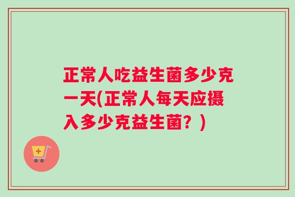正常人吃益生菌多少克一天(正常人每天应摄入多少克益生菌？)