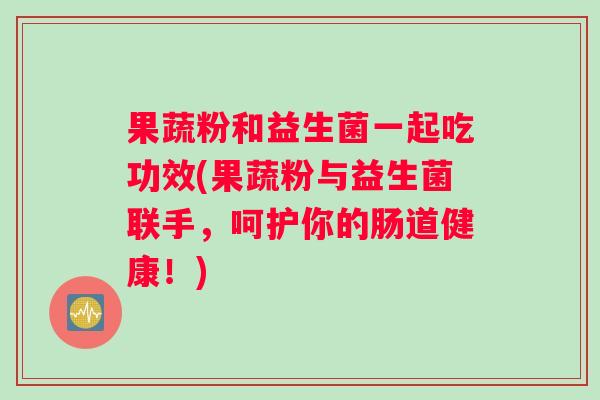 果蔬粉和益生菌一起吃功效(果蔬粉与益生菌联手,呵护你的肠道健康!) 果蔬粉和益生菌一起吃功效(果蔬粉与益生菌联手,呵护你的肠道健康!)