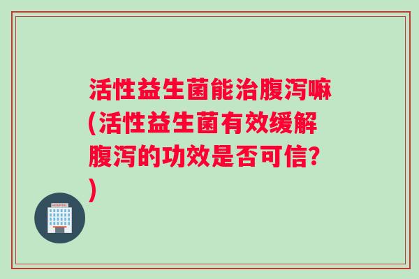 活性益生菌能治腹泻嘛(活性益生菌有效缓解腹泻的功效是否可信？)
