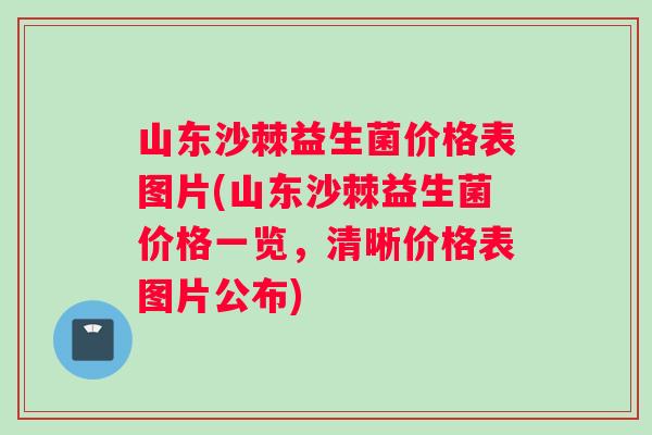 山东沙棘益生菌价格表图片(山东沙棘益生菌价格一览，清晰价格表图片公布)