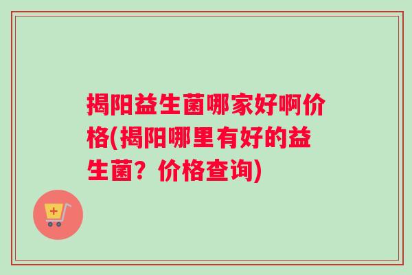 揭阳益生菌哪家好啊价格(揭阳哪里有好的益生菌?价格查询) 揭阳益生菌哪家好啊价格(揭阳哪里有好的益生菌?价格查询)