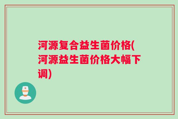 河源复合益生菌价格(河源益生菌价格大幅下调)