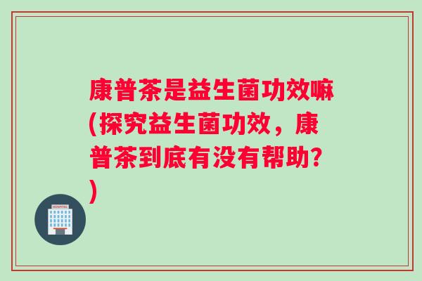 康普茶是益生菌功效嘛(探究益生菌功效，康普茶到底有没有帮助？)
