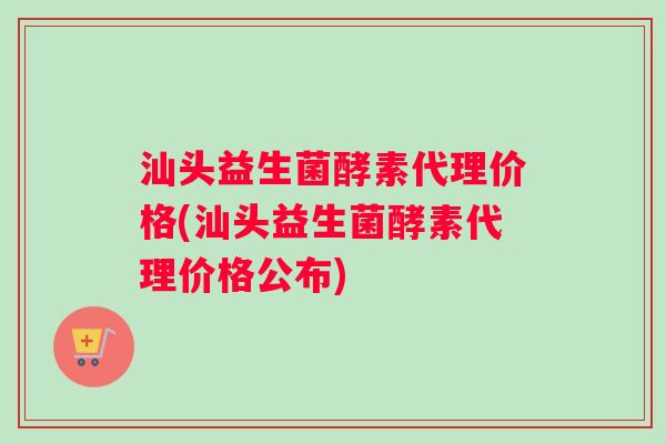 汕头益生菌酵素代理价格(汕头益生菌酵素代理价格公布)
