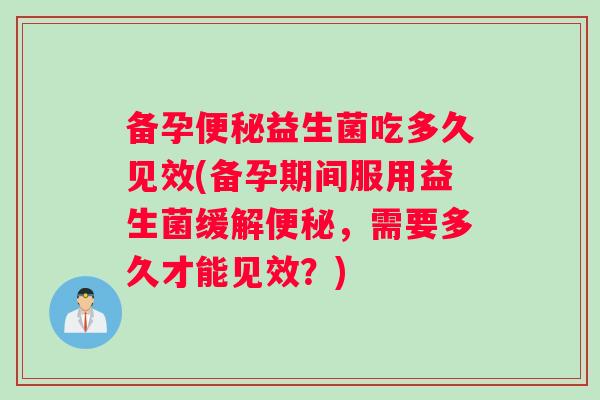 备孕便秘益生菌吃多久见效(备孕期间服用益生菌缓解便秘，需要多久才能见效？)