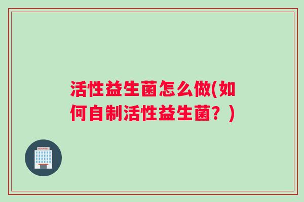 活性益生菌怎么做(如何自制活性益生菌?) 活性益生菌怎么做(如何自制活性益生菌?)