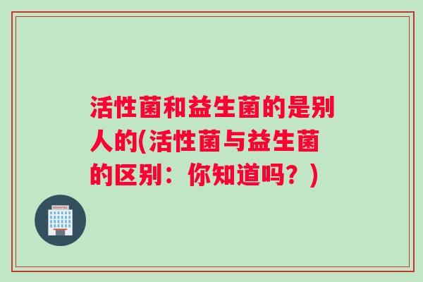 活性菌和益生菌的是别人的(活性菌与益生菌的区别：你知道吗？)