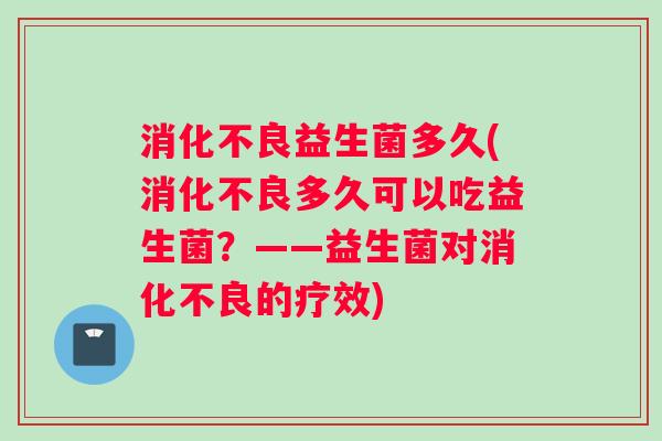 消化不良益生菌多久(消化不良多久可以吃益生菌？——益生菌对消化不良的疗效)