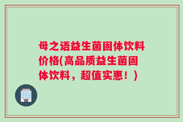 母之语益生菌固体饮料价格(高品质益生菌固体饮料，超值实惠！)