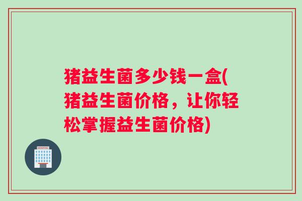 猪益生菌多少钱一盒(猪益生菌价格，让你轻松掌握益生菌价格)