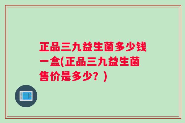 正品三九益生菌多少钱一盒(正品三九益生菌售价是多少？)