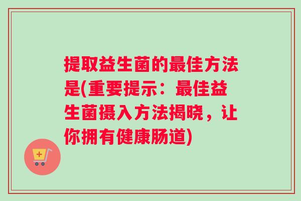 提取益生菌的最佳方法是(重要提示：最佳益生菌摄入方法揭晓，让你拥有健康肠道)