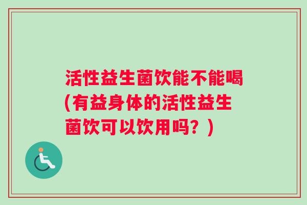 活性益生菌饮能不能喝(有益身体的活性益生菌饮可以饮用吗？)