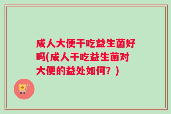 成人大便干吃益生菌好吗(成人干吃益生菌对大便的益处如何？)