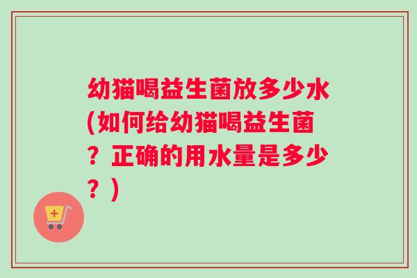 幼猫喝益生菌放多少水(如何给幼猫喝益生菌?正确的用水量是多少?) 幼猫喝益生菌放多少水(如何给幼猫喝益生菌?正确的用水量是多少?)