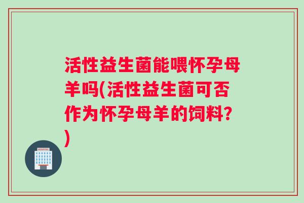 活性益生菌能喂怀孕母羊吗(活性益生菌可否作为怀孕母羊的饲料？)
