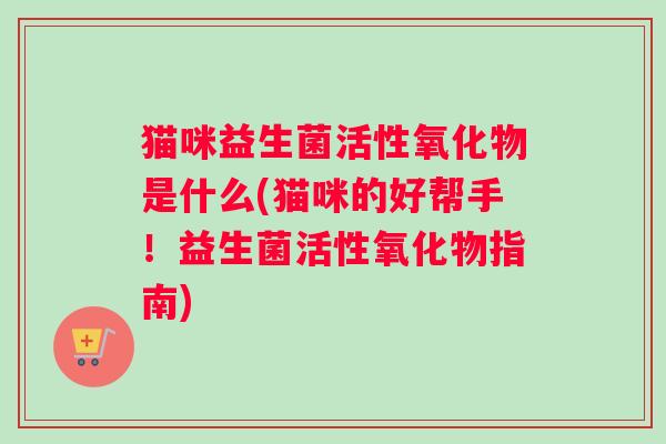 猫咪益生菌活性氧化物是什么(猫咪的好帮手!益生菌活性氧化物指南) 猫咪益生菌活性氧化物是什么(猫咪的好帮手!益生菌活性氧化物指南)