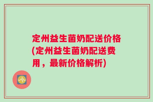 定州益生菌奶配送价格(定州益生菌奶配送费用，最新价格解析)