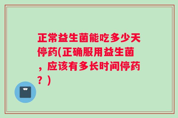 正常益生菌能吃多少天停药(正确服用益生菌，应该有多长时间停药？)