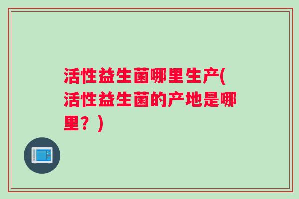 活性益生菌哪里生产(活性益生菌的产地是哪里？)