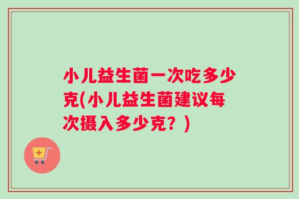 小儿益生菌一次吃多少克(小儿益生菌建议每次摄入多少克？)