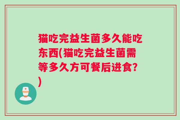 猫吃完益生菌多久能吃东西(猫吃完益生菌需等多久方可餐后进食？)