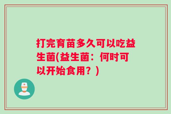 打完育苗多久可以吃益生菌(益生菌：何时可以开始食用？)
