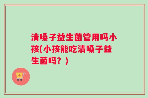 清嗓子益生菌管用吗小孩(小孩能吃清嗓子益生菌吗？)
