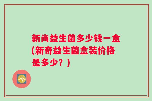 新尚益生菌多少钱一盒(新奇益生菌盒装价格是多少？)