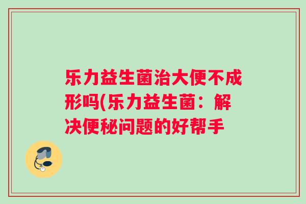 乐力益生菌治大便不成形吗(乐力益生菌：解决便秘问题的好帮手