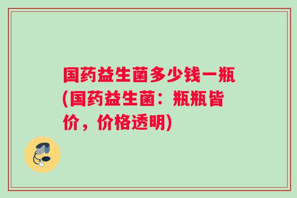国药益生菌多少钱一瓶(国药益生菌：瓶瓶皆价，价格透明)