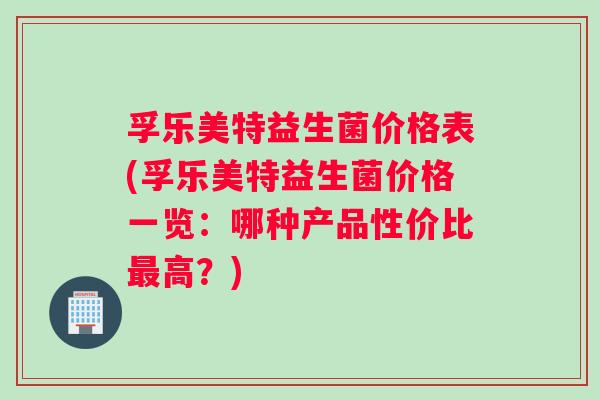 孚乐美特益生菌价格表(孚乐美特益生菌价格一览：哪种产品性价比最高？)