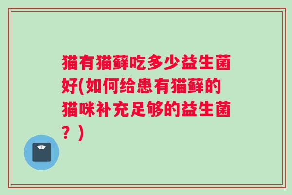 猫有猫藓吃多少益生菌好(如何给患有猫藓的猫咪补充足够的益生菌?) 猫有猫藓吃多少益生菌好(如何给患有猫藓的猫咪补充足够的益生菌?)