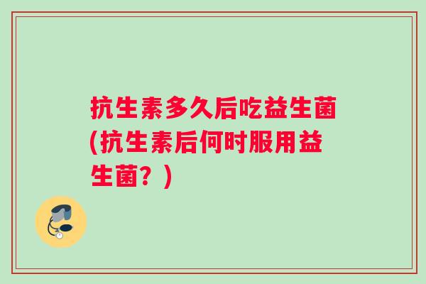 抗生素多久后吃益生菌(抗生素后何时服用益生菌？)