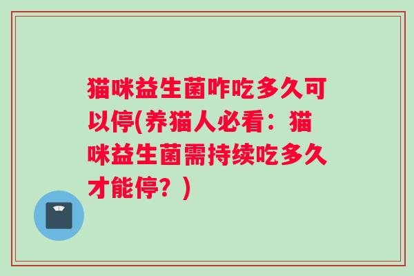 猫咪益生菌咋吃多久可以停(养猫人必看：猫咪益生菌需持续吃多久才能停？)
