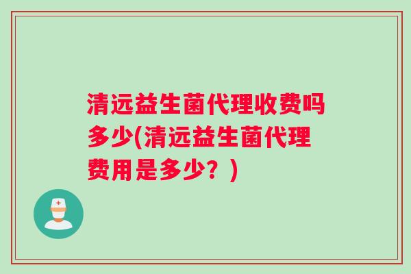 清远益生菌代理收费吗多少(清远益生菌代理费用是多少？)