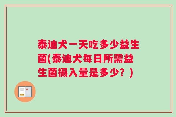 泰迪犬一天吃多少益生菌(泰迪犬每日所需益生菌摄入量是多少?) 泰迪犬一天吃多少益生菌(泰迪犬每日所需益生菌摄入量是多少?)