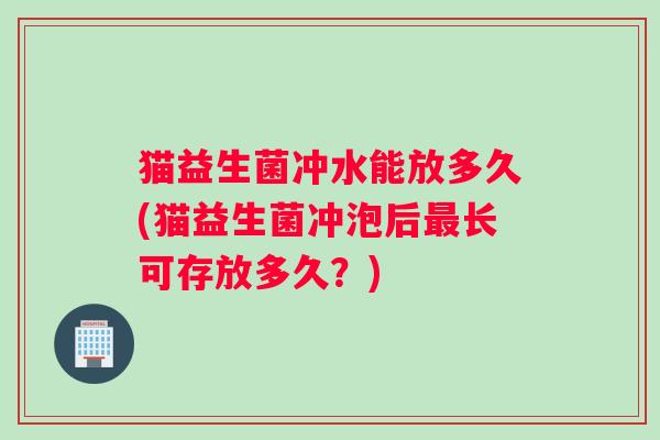 猫益生菌冲水能放多久(猫益生菌冲泡后最长可存放多久？)