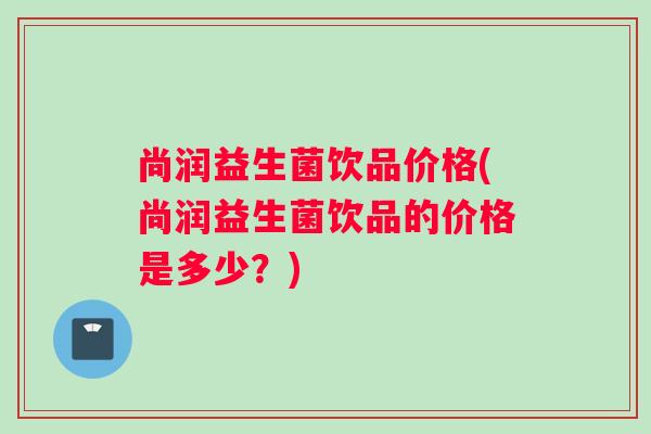 尚润益生菌饮品价格(尚润益生菌饮品的价格是多少？)