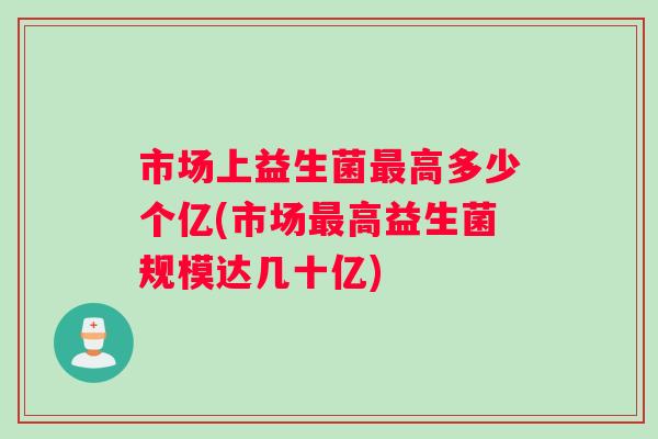 市场上益生菌最高多少个亿(市场最高益生菌规模达几十亿)