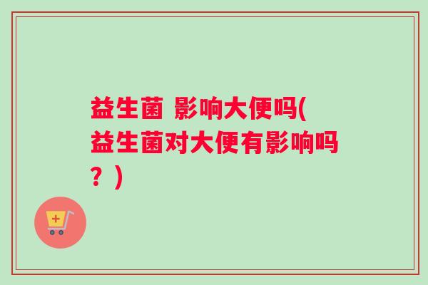 益生菌 影响大便吗(益生菌对大便有影响吗？)
