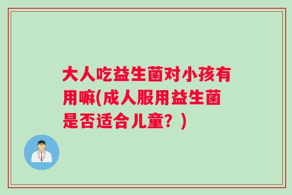 大人吃益生菌对小孩有用嘛(成人服用益生菌是否适合儿童？)