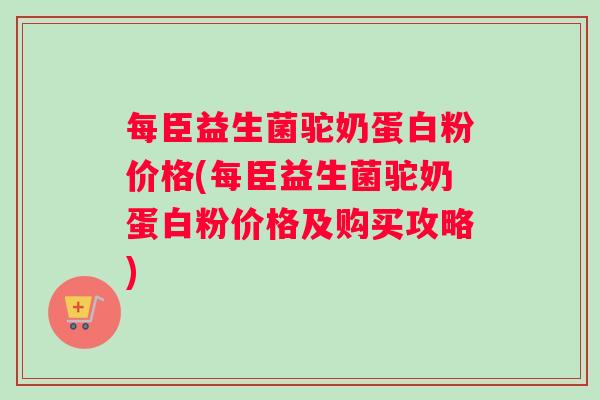 每臣益生菌驼奶蛋白粉价格(每臣益生菌驼奶蛋白粉价格及购买攻略)