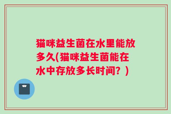 猫咪益生菌在水里能放多久(猫咪益生菌能在水中存放多长时间？)