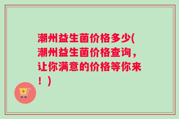 潮州益生菌价格多少(潮州益生菌价格查询，让你满意的价格等你来！)